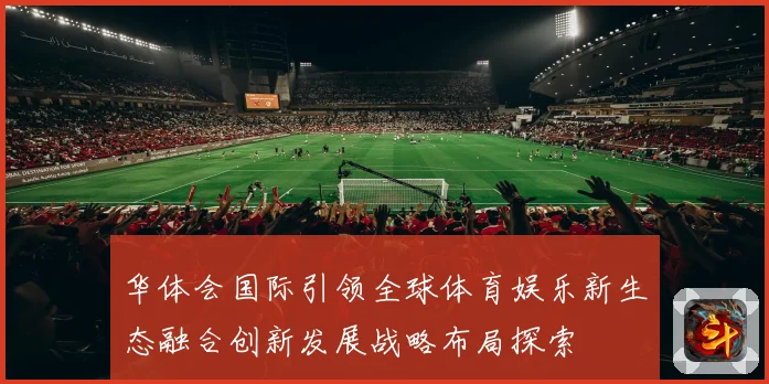 华体会国际引领全球体育娱乐新生态融合创新发展战略布局探索