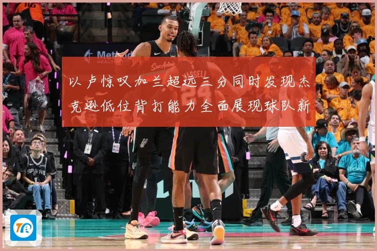 以卢惊叹加兰超远三分同时发现杰克逊低位背打能力全面展现球队新专题观察