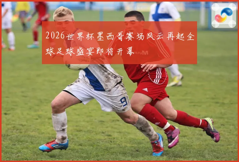 2026世界杯墨西哥赛场风云再起全球足球盛宴即将开幕