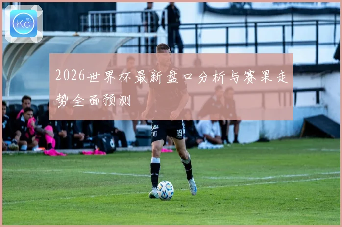 2026世界杯最新盘口分析与赛果走势全面预测