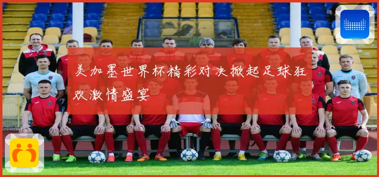 美加墨世界杯精彩对决掀起足球狂欢激情盛宴