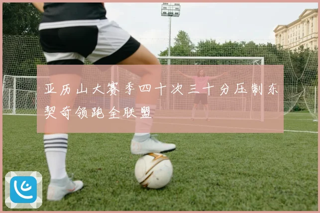 亚历山大赛季四十次三十分压制东契奇领跑全联盟