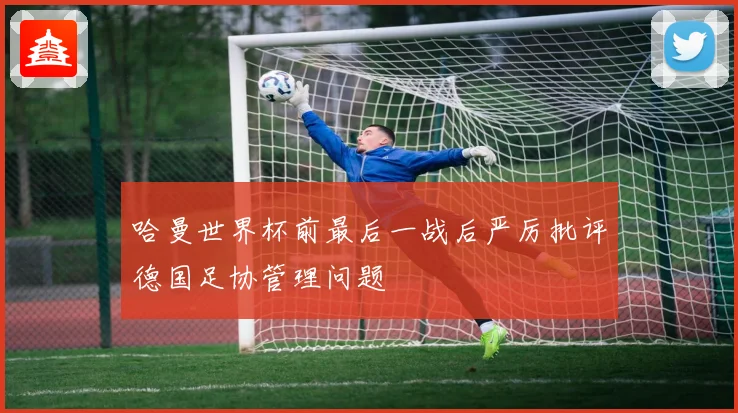 哈曼世界杯前最后一战后严厉批评德国足协管理问题