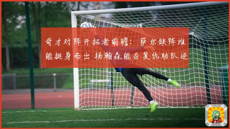 奇才对阵开拓者前瞻：萨尔缺阵谁能挺身而出 杨瀚森能否复仇助队逆袭