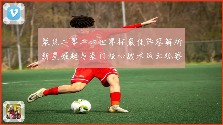 聚焦二零二六世界杯最佳阵容解析新星崛起与豪门核心战术风云观察