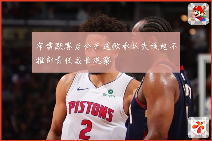 布雷默赛后公开道歉承认失误绝不推卸责任成长观察