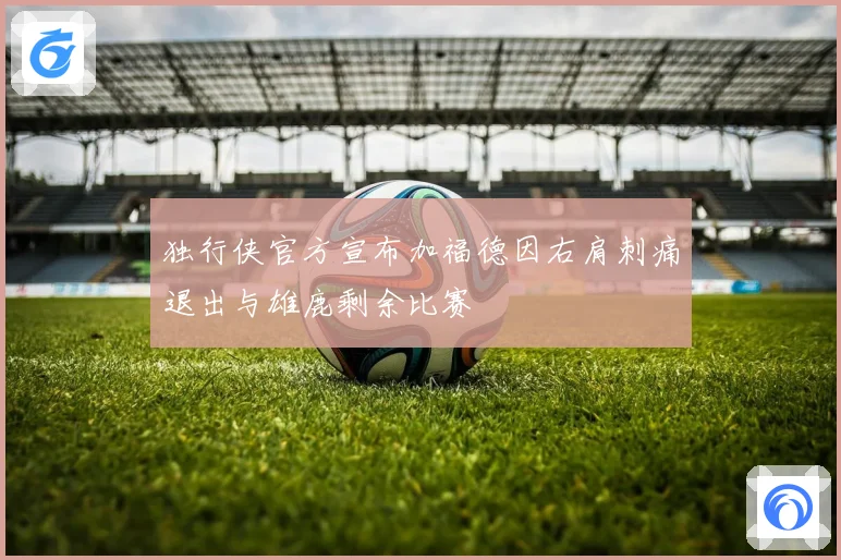 独行侠官方宣布加福德因右肩刺痛退出与雄鹿剩余比赛