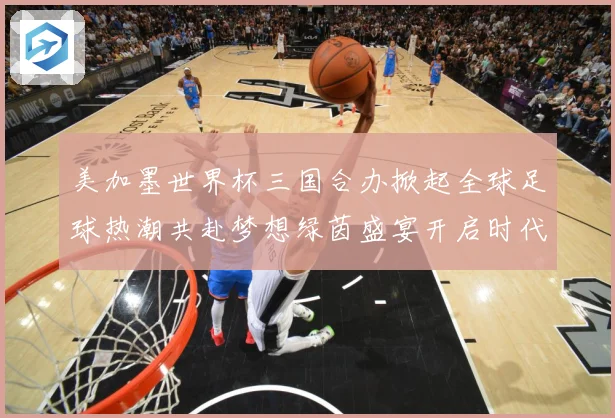 美加墨世界杯三国合办掀起全球足球热潮共赴梦想绿茵盛宴开启时代