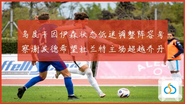 乌度卡因伊森状态低迷调整阵容考察谢泼德希望杜兰特主场超越乔丹