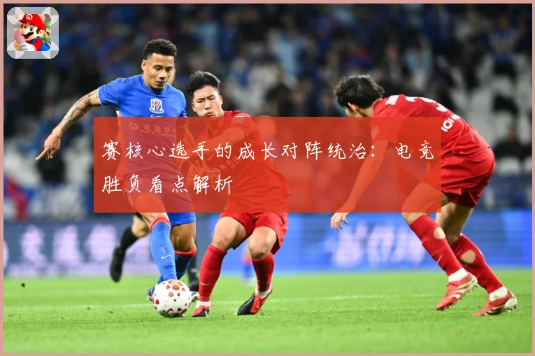 赛核心选手的成长对阵统治：电竞胜负看点解析
