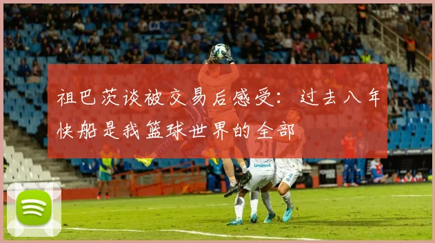 祖巴茨谈被交易后感受：过去八年快船是我篮球世界的全部