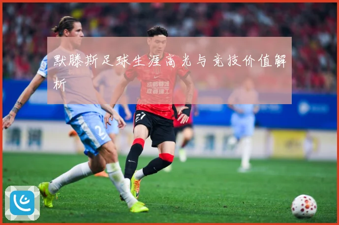 默滕斯足球生涯高光与竞技价值解析